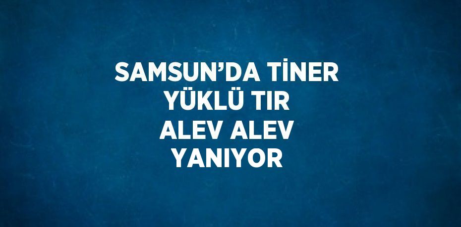SAMSUN’DA TİNER YÜKLÜ TIR ALEV ALEV YANIYOR