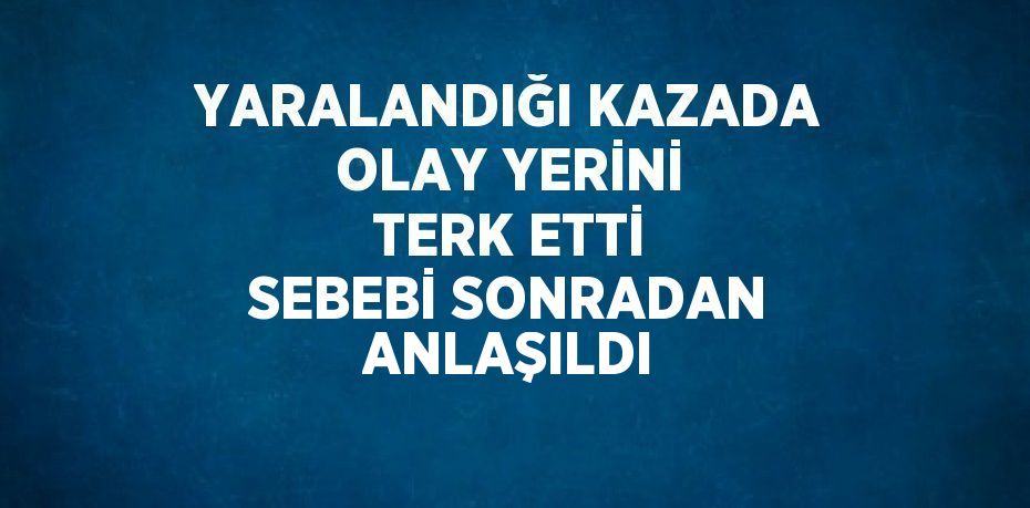 YARALANDIĞI KAZADA OLAY YERİNİ TERK ETTİ SEBEBİ SONRADAN ANLAŞILDI