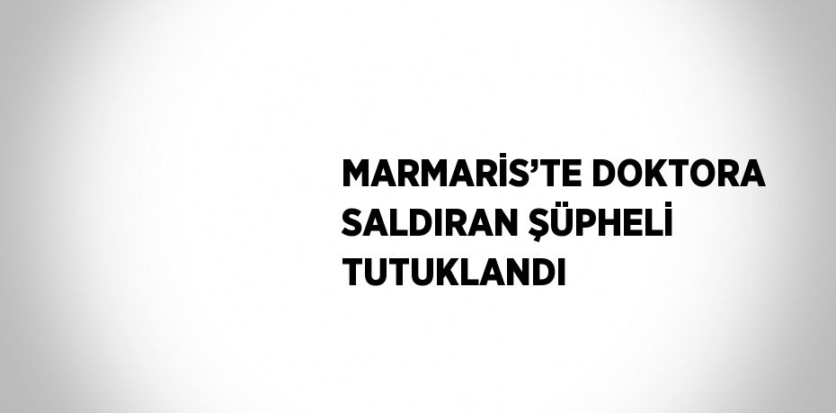 MARMARİS’TE DOKTORA SALDIRAN ŞÜPHELİ TUTUKLANDI