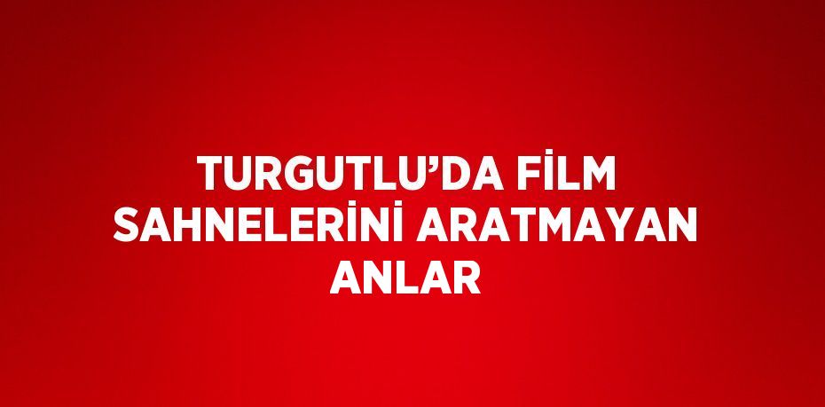 TURGUTLU’DA FİLM SAHNELERİNİ ARATMAYAN ANLAR