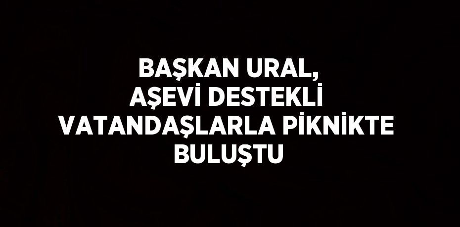 BAŞKAN URAL, AŞEVİ DESTEKLİ VATANDAŞLARLA PİKNİKTE BULUŞTU