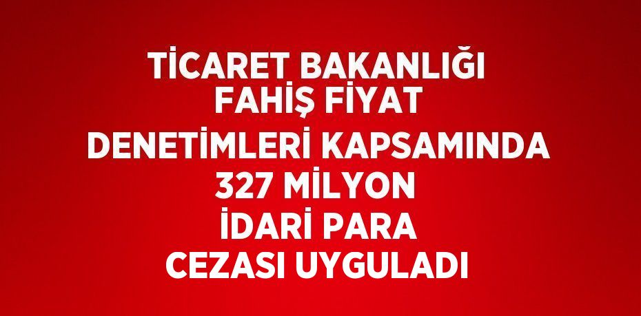 TİCARET BAKANLIĞI FAHİŞ FİYAT DENETİMLERİ KAPSAMINDA 327 MİLYON İDARİ PARA CEZASI UYGULADI