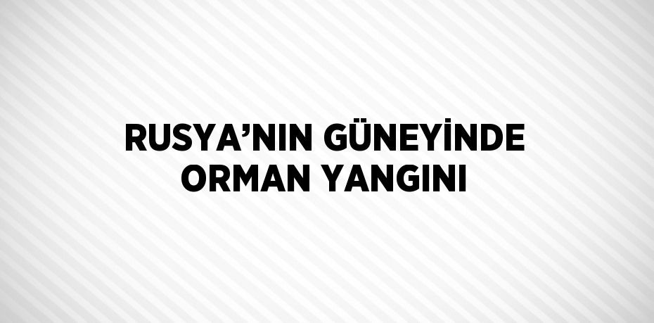 RUSYA’NIN GÜNEYİNDE ORMAN YANGINI