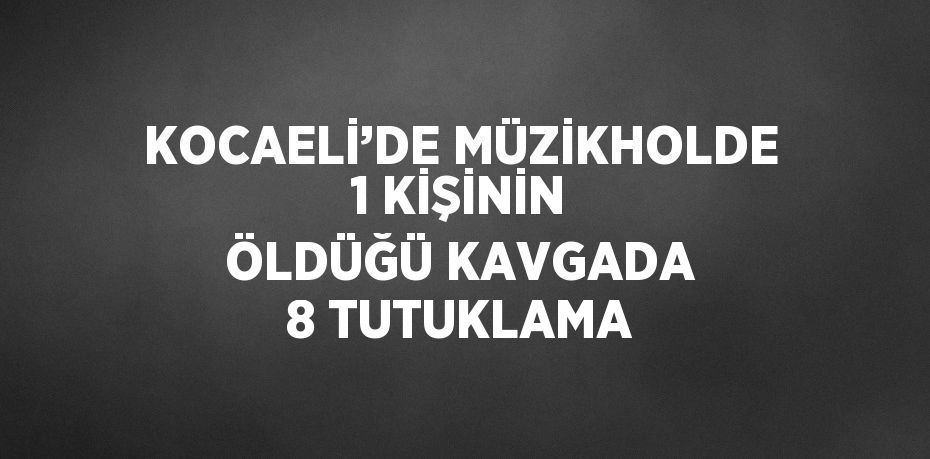 KOCAELİ’DE MÜZİKHOLDE 1 KİŞİNİN ÖLDÜĞÜ KAVGADA 8 TUTUKLAMA