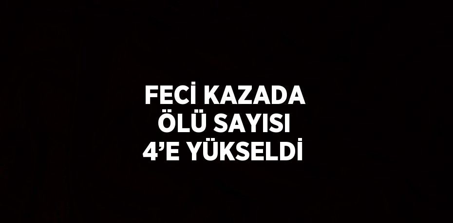 FECİ KAZADA ÖLÜ SAYISI 4’E YÜKSELDİ