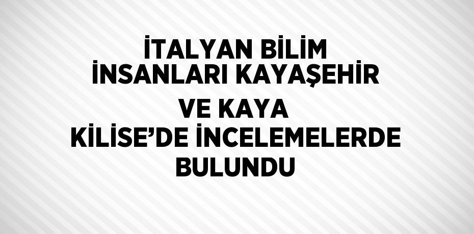 İTALYAN BİLİM İNSANLARI KAYAŞEHİR VE KAYA KİLİSE’DE İNCELEMELERDE BULUNDU