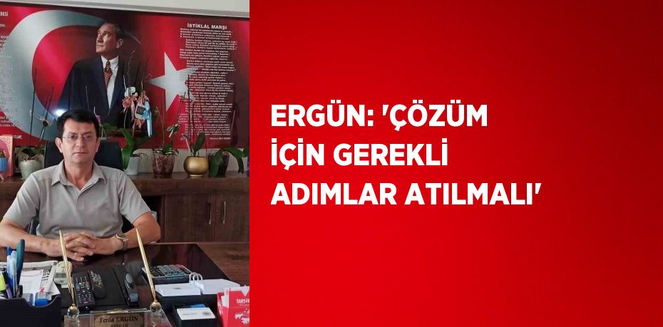 ERGÜN: 'ÇÖZÜM İÇİN GEREKLİ ADIMLAR ATILMALI'