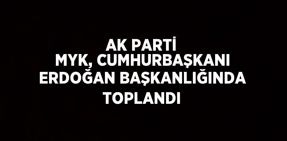 AK PARTİ MYK, CUMHURBAŞKANI ERDOĞAN BAŞKANLIĞINDA TOPLANDI