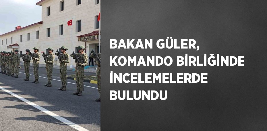 BAKAN GÜLER, KOMANDO BİRLİĞİNDE İNCELEMELERDE BULUNDU