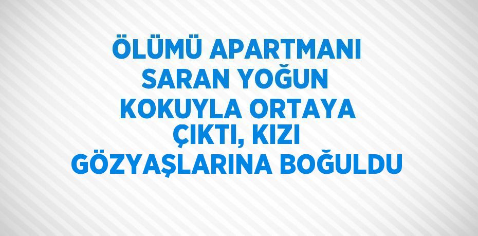 ÖLÜMÜ APARTMANI SARAN YOĞUN KOKUYLA ORTAYA ÇIKTI, KIZI GÖZYAŞLARINA BOĞULDU