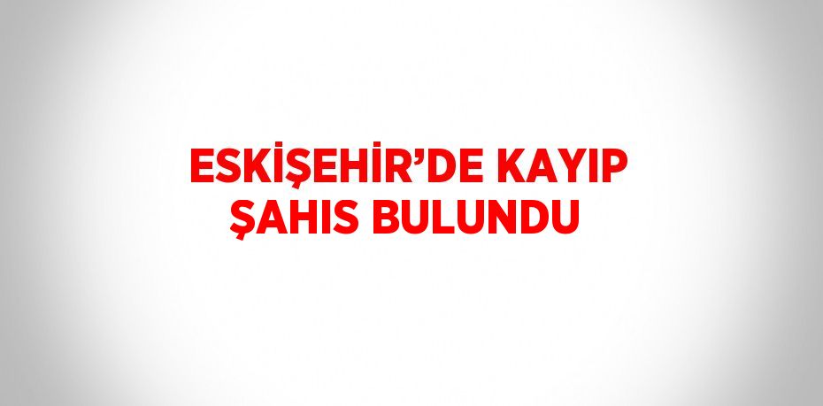 ESKİŞEHİR’DE KAYIP ŞAHIS BULUNDU