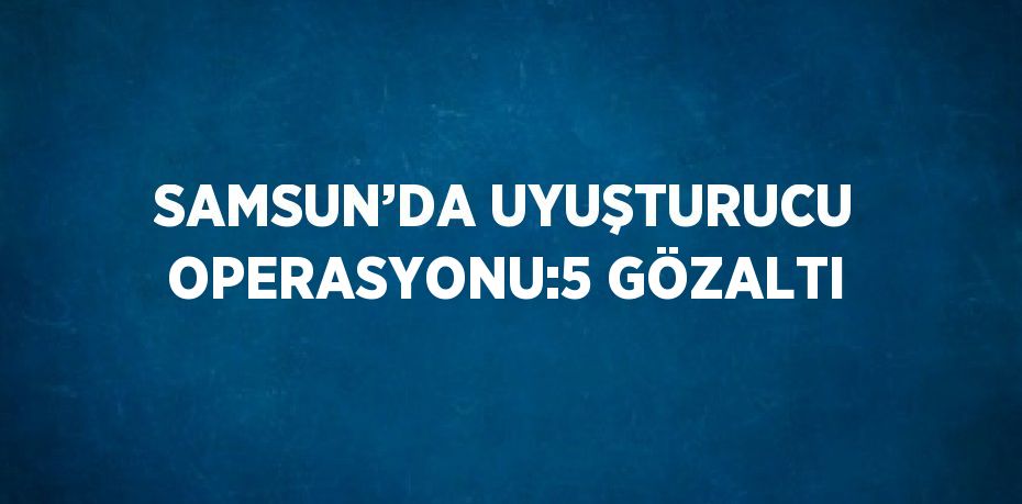 SAMSUN’DA UYUŞTURUCU OPERASYONU:5 GÖZALTI