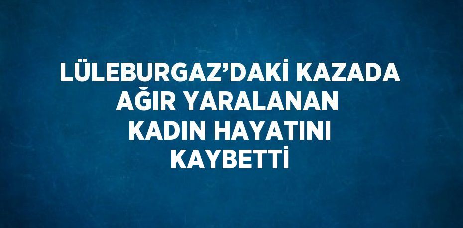 LÜLEBURGAZ’DAKİ KAZADA AĞIR YARALANAN KADIN HAYATINI KAYBETTİ