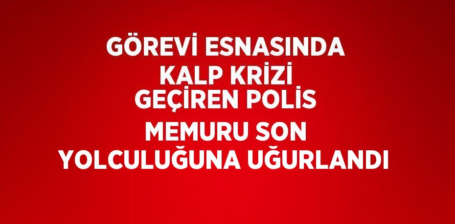 GÖREVİ ESNASINDA KALP KRİZİ GEÇİREN POLİS MEMURU SON YOLCULUĞUNA UĞURLANDI