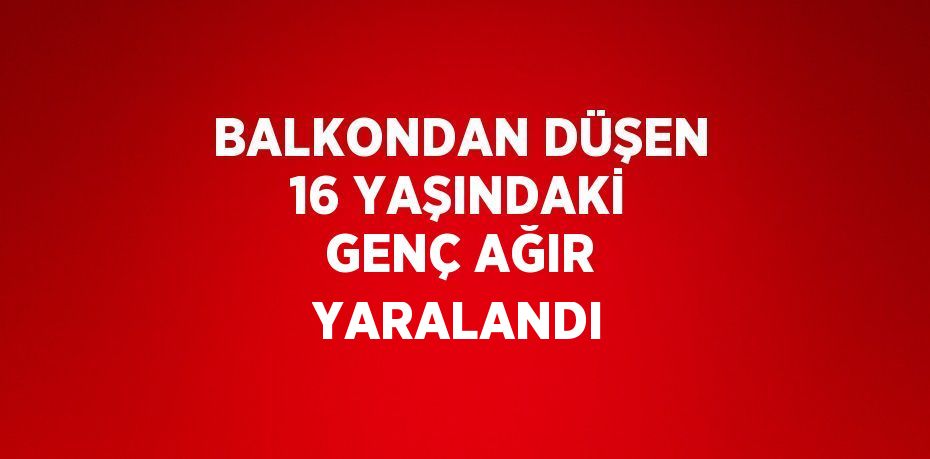 BALKONDAN DÜŞEN 16 YAŞINDAKİ GENÇ AĞIR YARALANDI