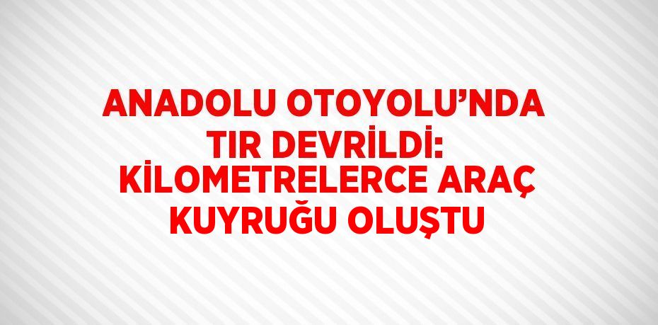 ANADOLU OTOYOLU’NDA TIR DEVRİLDİ: KİLOMETRELERCE ARAÇ KUYRUĞU OLUŞTU