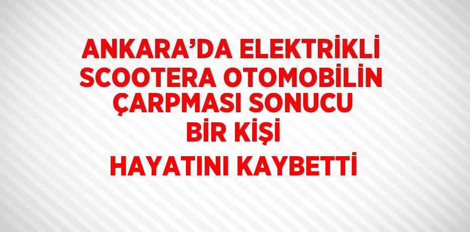 ANKARA’DA ELEKTRİKLİ SCOOTERA OTOMOBİLİN ÇARPMASI SONUCU BİR KİŞİ HAYATINI KAYBETTİ