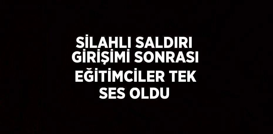 SİLAHLI SALDIRI GİRİŞİMİ SONRASI EĞİTİMCİLER TEK SES OLDU