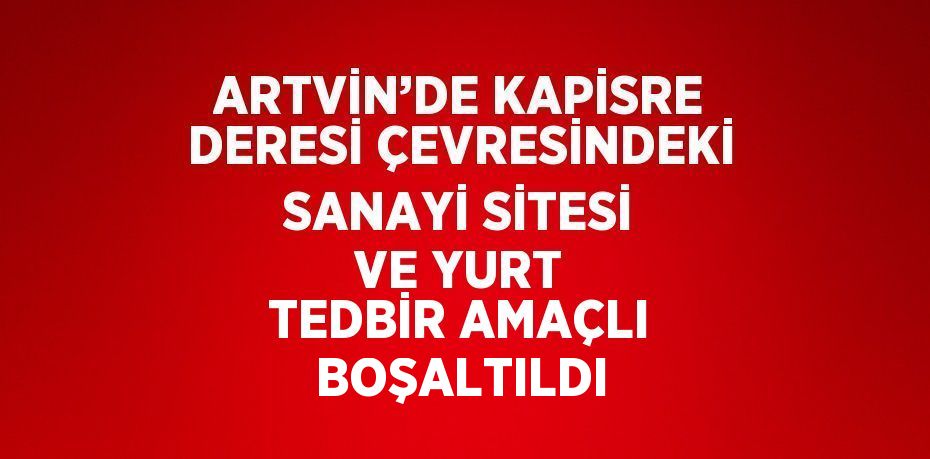 ARTVİN’DE KAPİSRE DERESİ ÇEVRESİNDEKİ SANAYİ SİTESİ VE YURT TEDBİR AMAÇLI BOŞALTILDI