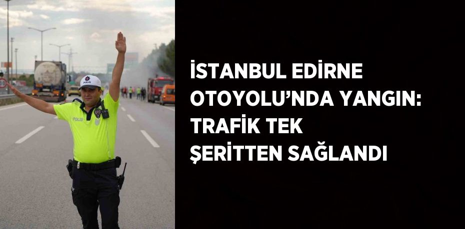 İSTANBUL EDİRNE OTOYOLU’NDA YANGIN: TRAFİK TEK ŞERİTTEN SAĞLANDI