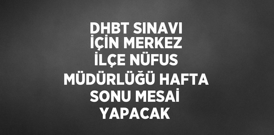 DHBT SINAVI İÇİN MERKEZ İLÇE NÜFUS MÜDÜRLÜĞÜ HAFTA SONU MESAİ YAPACAK