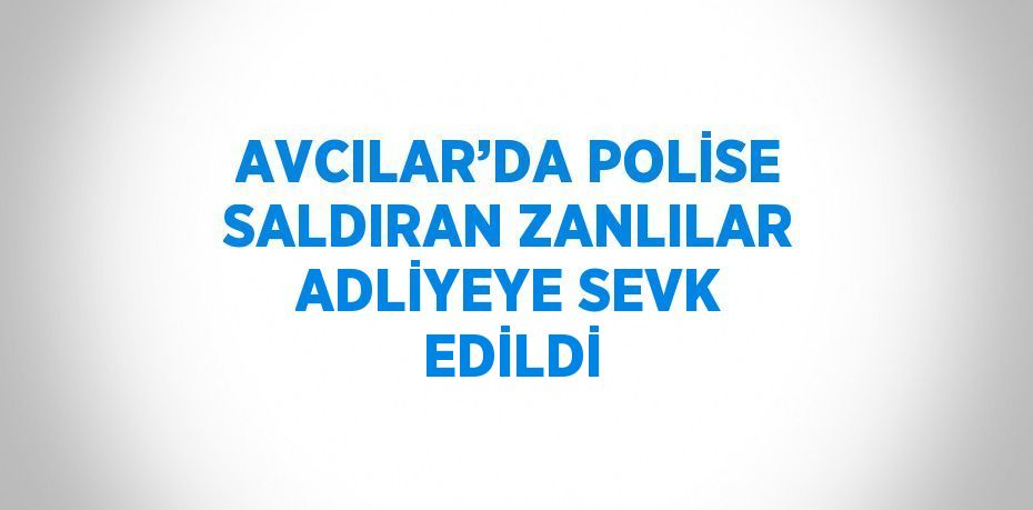 AVCILAR’DA POLİSE SALDIRAN ZANLILAR ADLİYEYE SEVK EDİLDİ