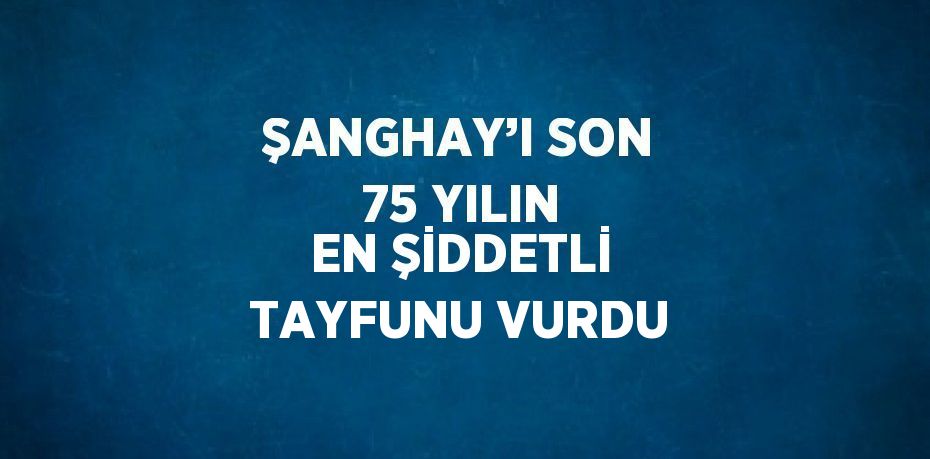 ŞANGHAY’I SON 75 YILIN EN ŞİDDETLİ TAYFUNU VURDU