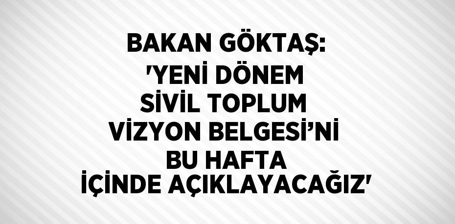 BAKAN GÖKTAŞ: 'YENİ DÖNEM SİVİL TOPLUM VİZYON BELGESİ’Nİ BU HAFTA İÇİNDE AÇIKLAYACAĞIZ'