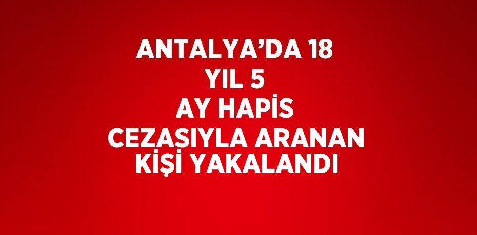 ANTALYA’DA 18 YIL 5 AY HAPİS CEZASIYLA ARANAN KİŞİ YAKALANDI