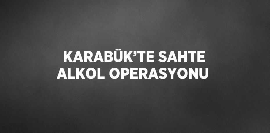 KARABÜK’TE SAHTE ALKOL OPERASYONU