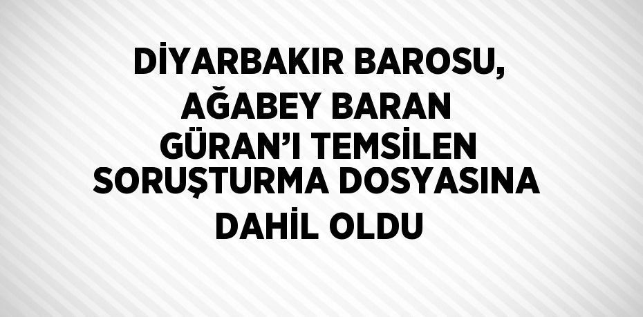 DİYARBAKIR BAROSU, AĞABEY BARAN GÜRAN’I TEMSİLEN SORUŞTURMA DOSYASINA DAHİL OLDU