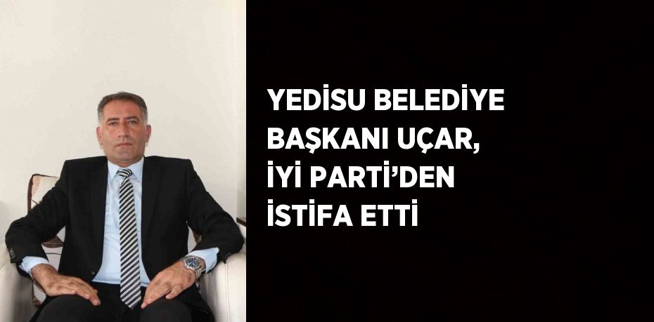 YEDİSU BELEDİYE BAŞKANI UÇAR, İYİ PARTİ’DEN İSTİFA ETTİ