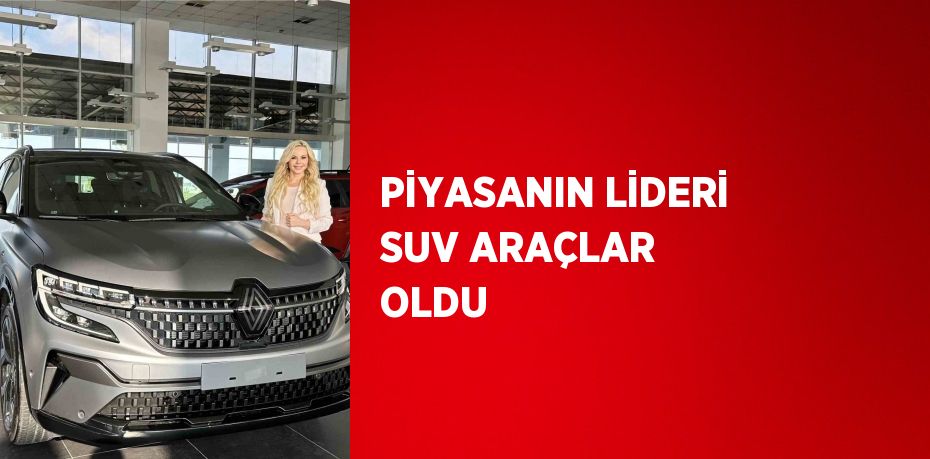 PİYASANIN LİDERİ SUV ARAÇLAR OLDU