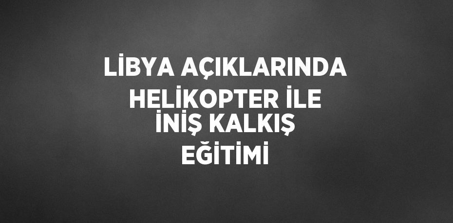 LİBYA AÇIKLARINDA HELİKOPTER İLE İNİŞ KALKIŞ EĞİTİMİ