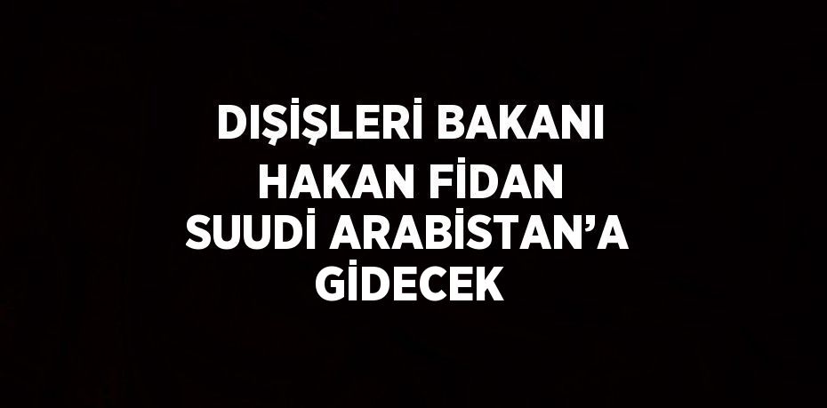 DIŞİŞLERİ BAKANI HAKAN FİDAN SUUDİ ARABİSTAN’A GİDECEK