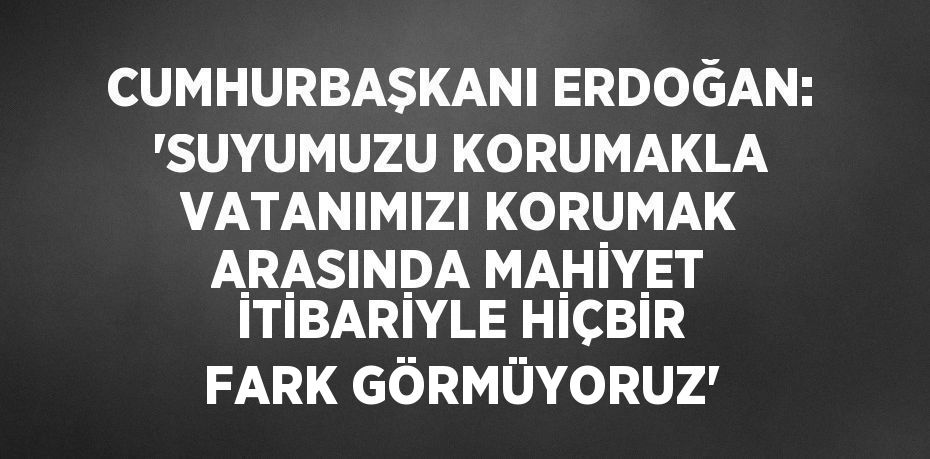 CUMHURBAŞKANI ERDOĞAN: 'SUYUMUZU KORUMAKLA VATANIMIZI KORUMAK ARASINDA MAHİYET İTİBARİYLE HİÇBİR FARK GÖRMÜYORUZ'