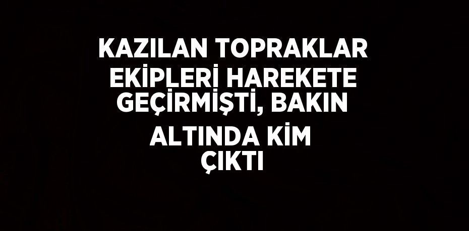 KAZILAN TOPRAKLAR EKİPLERİ HAREKETE GEÇİRMİŞTİ, BAKIN ALTINDA KİM ÇIKTI