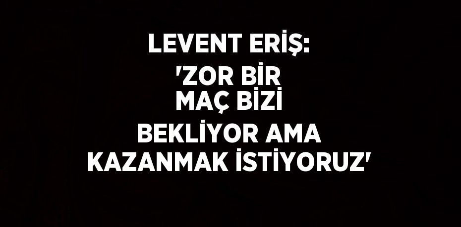 LEVENT ERİŞ: 'ZOR BİR MAÇ BİZİ BEKLİYOR AMA KAZANMAK İSTİYORUZ'