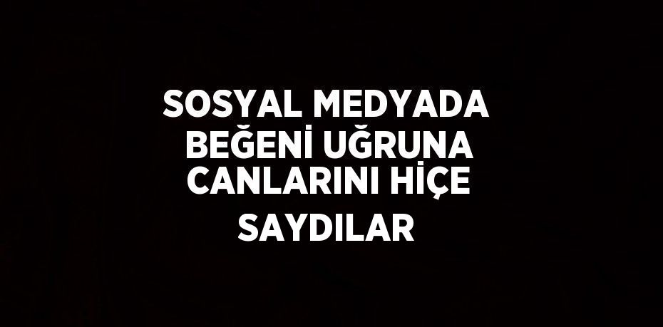 SOSYAL MEDYADA BEĞENİ UĞRUNA CANLARINI HİÇE SAYDILAR