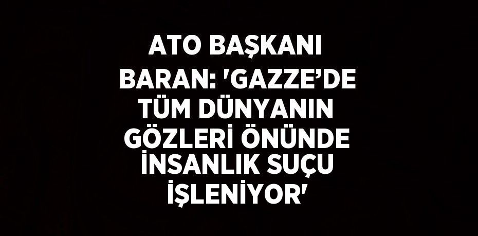 ATO BAŞKANI BARAN: 'GAZZE’DE TÜM DÜNYANIN GÖZLERİ ÖNÜNDE İNSANLIK SUÇU İŞLENİYOR'