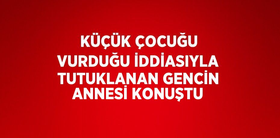 KÜÇÜK ÇOCUĞU VURDUĞU İDDİASIYLA TUTUKLANAN GENCİN ANNESİ KONUŞTU