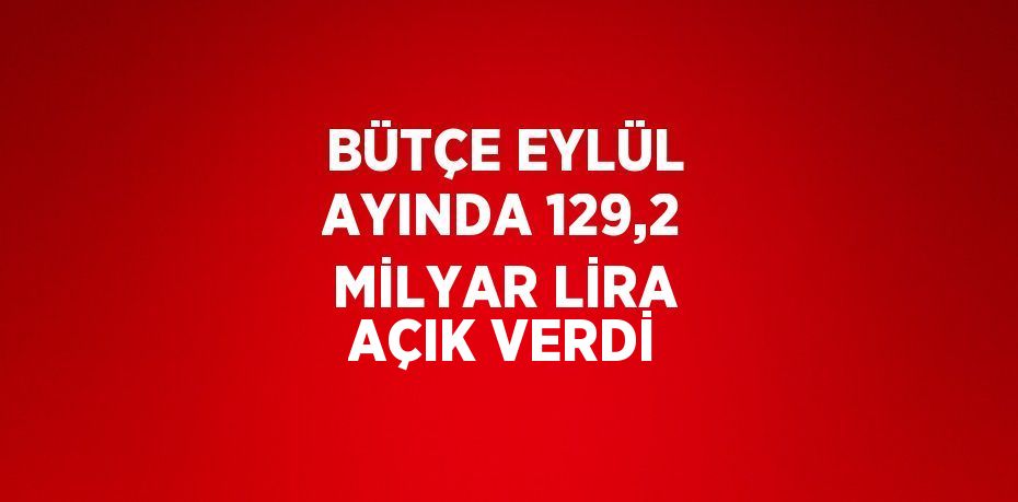BÜTÇE EYLÜL AYINDA 129,2 MİLYAR LİRA AÇIK VERDİ