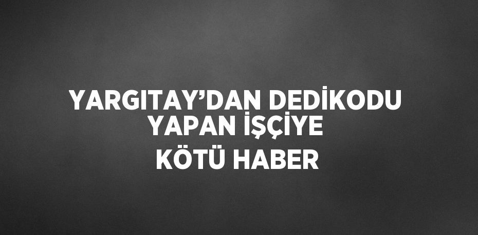 YARGITAY’DAN DEDİKODU YAPAN İŞÇİYE KÖTÜ HABER