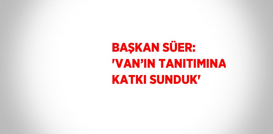 BAŞKAN SÜER: 'VAN’IN TANITIMINA KATKI SUNDUK'