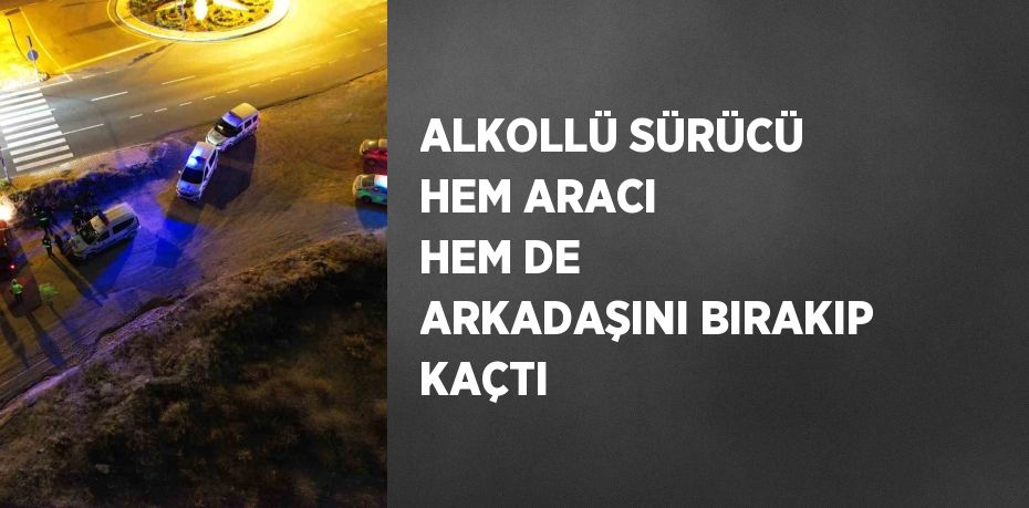 ALKOLLÜ SÜRÜCÜ HEM ARACI HEM DE ARKADAŞINI BIRAKIP KAÇTI