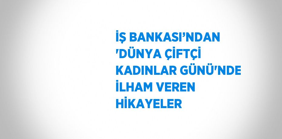 İŞ BANKASI’NDAN 'DÜNYA ÇİFTÇİ KADINLAR GÜNÜ'NDE İLHAM VEREN HİKAYELER