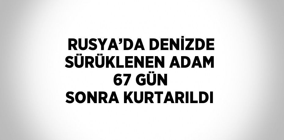 RUSYA’DA DENİZDE SÜRÜKLENEN ADAM 67 GÜN SONRA KURTARILDI