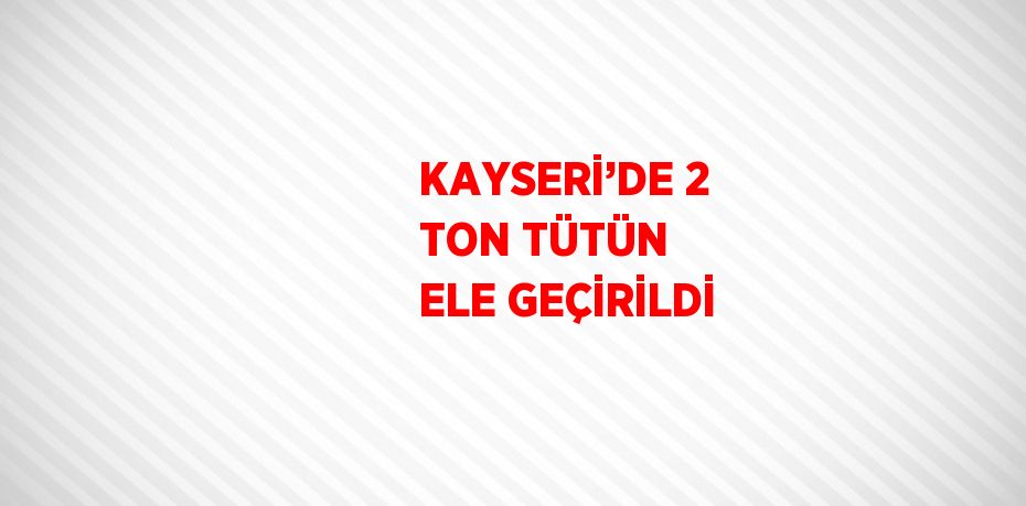 KAYSERİ’DE 2 TON TÜTÜN ELE GEÇİRİLDİ