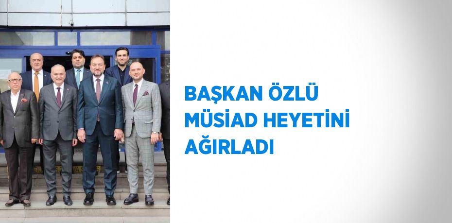 BAŞKAN ÖZLÜ MÜSİAD HEYETİNİ AĞIRLADI