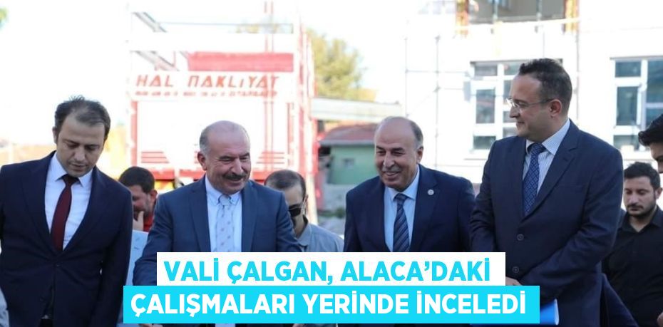 VALİ ÇALGAN, ALACA’DAKİ ÇALIŞMALARI YERİNDE İNCELEDİ